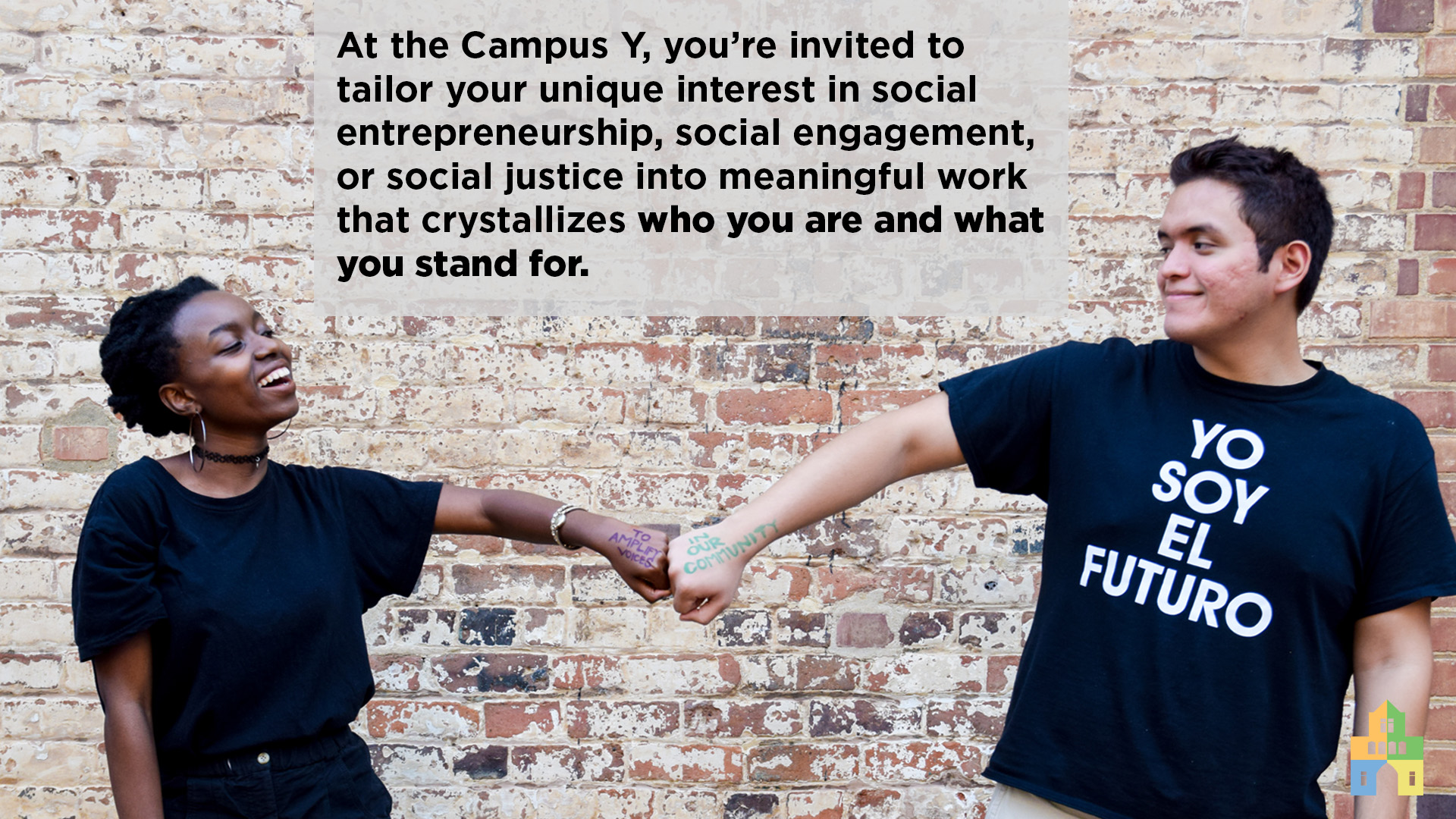 At the Campus Y, you’re invited to tailor your particular interest in social entrepreneurship, social engagement, or social justice into meaningful work that crystallizes who you are and what you stand for.