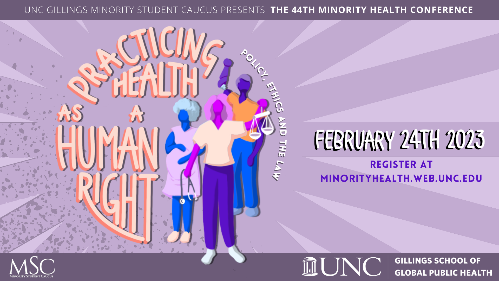 UNC Gillings Minority Student Caucus presents the 44th Minority Health Conference: Practicing Health as a Human Right. Policy, Ethics, and the Law. February 24th 2023. Register at MinorityHealth.web.unc.edu.